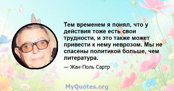 Тем временем я понял, что у действия тоже есть свои трудности, и это также может привести к нему неврозом. Мы не спасены политикой больше, чем литература.