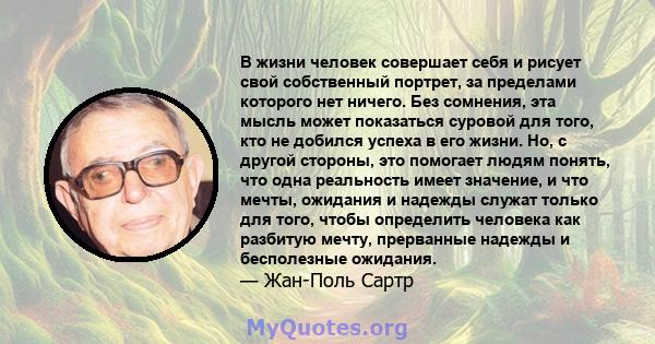 В жизни человек совершает себя и рисует свой собственный портрет, за пределами которого нет ничего. Без сомнения, эта мысль может показаться суровой для того, кто не добился успеха в его жизни. Но, с другой стороны, это 