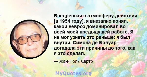 Внедренная в атмосферу действия [в 1954 году], я внезапно понял, какой невроз доминировал во всей моей предыдущей работе. Я не мог узнать это раньше: я был внутри. Симона де Бовуар догадала эти причины до того, как я