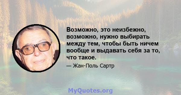 Возможно, это неизбежно, возможно, нужно выбирать между тем, чтобы быть ничем вообще и выдавать себя за то, что такое.