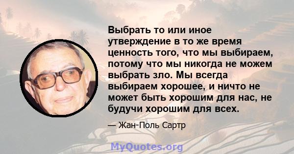 Выбрать то или иное утверждение в то же время ценность того, что мы выбираем, потому что мы никогда не можем выбрать зло. Мы всегда выбираем хорошее, и ничто не может быть хорошим для нас, не будучи хорошим для всех.