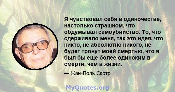 Я чувствовал себя в одиночестве, настолько страшном, что обдумывал самоубийство. То, что сдерживало меня, так это идея, что никто, не абсолютно никого, не будет тронут моей смертью, что я был бы еще более одиноким в