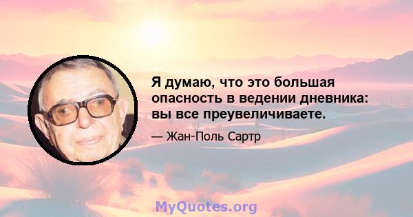 Я думаю, что это большая опасность в ведении дневника: вы все преувеличиваете.