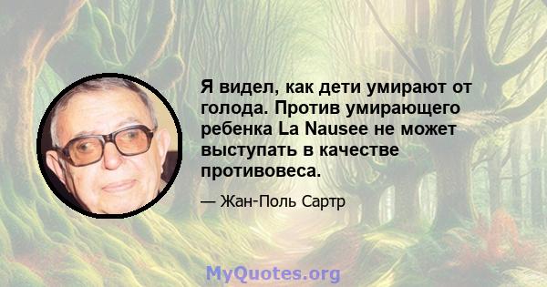 Я видел, как дети умирают от голода. Против умирающего ребенка La Nausee не может выступать в качестве противовеса.