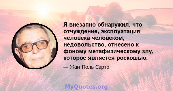 Я внезапно обнаружил, что отчуждение, эксплуатация человека человеком, недовольство, отнесено к фоному метафизическому злу, которое является роскошью.