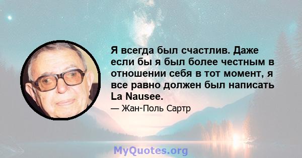 Я всегда был счастлив. Даже если бы я был более честным в отношении себя в тот момент, я все равно должен был написать La Nausee.