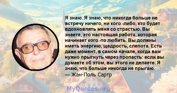 Я знаю. Я знаю, что никогда больше не встречу ничего, ни кого -либо, кто будет вдохновлять меня со страстью. Вы знаете, это настоящая работа, которая начинает кого -то любить. Вы должны иметь энергию, щедрость, слепота. 