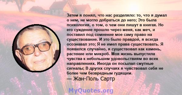 Затем я понял, что нас разделяло: то, что я думал о нем, не могло добраться до него; Это была психология, о том, о чем они пишут в книгах. Но его суждение прошло через меня, как меч, и поставил под сомнение мое саму