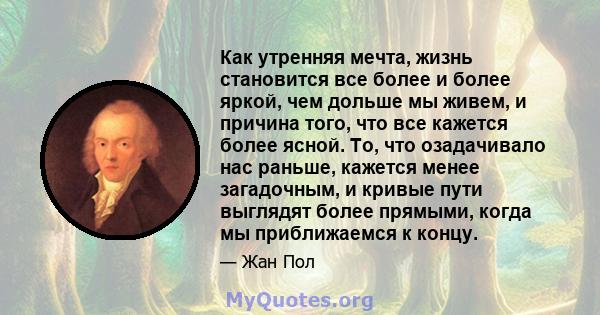 Как утренняя мечта, жизнь становится все более и более яркой, чем дольше мы живем, и причина того, что все кажется более ясной. То, что озадачивало нас раньше, кажется менее загадочным, и кривые пути выглядят более