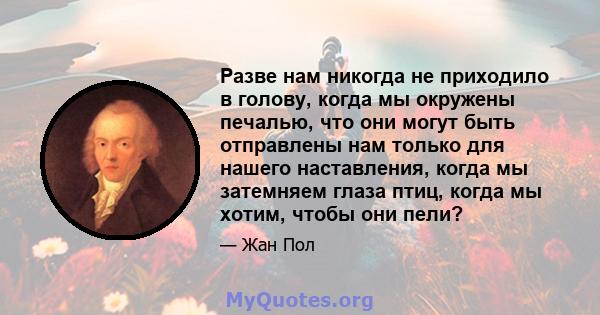 Разве нам никогда не приходило в голову, когда мы окружены печалью, что они могут быть отправлены нам только для нашего наставления, когда мы затемняем глаза птиц, когда мы хотим, чтобы они пели?