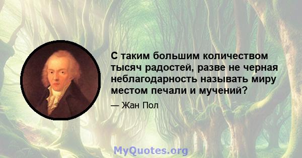 С таким большим количеством тысяч радостей, разве не черная неблагодарность называть миру местом печали и мучений?