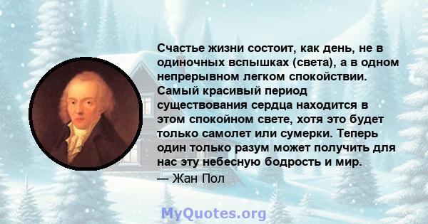 Счастье жизни состоит, как день, не в одиночных вспышках (света), а в одном непрерывном легком спокойствии. Самый красивый период существования сердца находится в этом спокойном свете, хотя это будет только самолет или