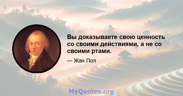 Вы доказываете свою ценность со своими действиями, а не со своими ртами.