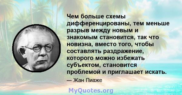 Чем больше схемы дифференцированы, тем меньше разрыв между новым и знакомым становится, так что новизна, вместо того, чтобы составлять раздражение, которого можно избежать субъектом, становится проблемой и приглашает