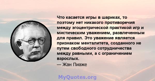 Что касается игры в шариках, то поэтому нет никакого противоречия между эгоцентрической практикой игр и мистическим уважением, развлеченным для правил. Это уважение является признаком менталитета, созданного не путем