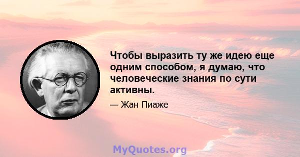 Чтобы выразить ту же идею еще одним способом, я думаю, что человеческие знания по сути активны.