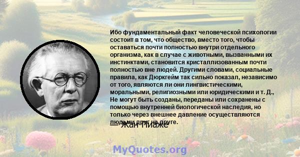 Ибо фундаментальный факт человеческой психологии состоит в том, что общество, вместо того, чтобы оставаться почти полностью внутри отдельного организма, как в случае с животными, вызванными их инстинктами, становится