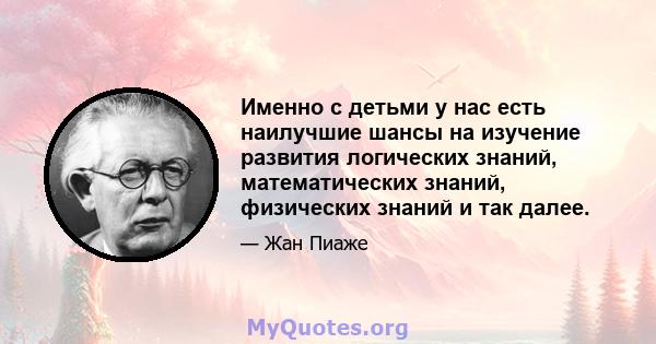 Именно с детьми у нас есть наилучшие шансы на изучение развития логических знаний, математических знаний, физических знаний и так далее.