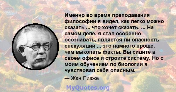 Именно во время преподавания философии я видел, как легко можно сказать ... что хочет сказать. ... На самом деле, я стал особенно осознавать, является ли опасность спекуляций ... это намного проще, чем выкопать факты.