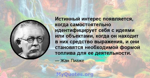 Истинный интерес появляется, когда самостоятельно идентифицирует себя с идеями или объектами, когда он находит в них средство выражения, и они становятся необходимой формой топлива для ее деятельности.