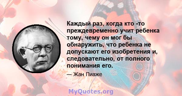 Каждый раз, когда кто -то преждевременно учит ребенка тому, чему он мог бы обнаружить, что ребенка не допускают его изобретения и, следовательно, от полного понимания его.