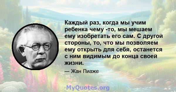 Каждый раз, когда мы учим ребенка чему -то, мы мешаем ему изобретать его сам. С другой стороны, то, что мы позволяем ему открыть для себя, останется с ним видимым до конца своей жизни.