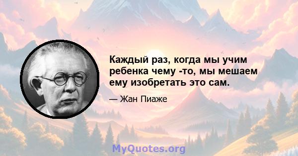 Каждый раз, когда мы учим ребенка чему -то, мы мешаем ему изобретать это сам.