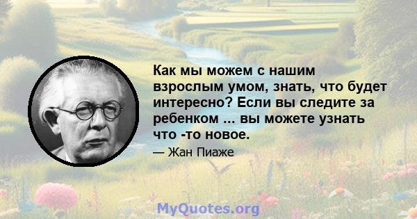 Как мы можем с нашим взрослым умом, знать, что будет интересно? Если вы следите за ребенком ... вы можете узнать что -то новое.