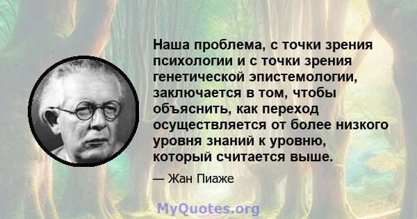 Наша проблема, с точки зрения психологии и с точки зрения генетической эпистемологии, заключается в том, чтобы объяснить, как переход осуществляется от более низкого уровня знаний к уровню, который считается выше.