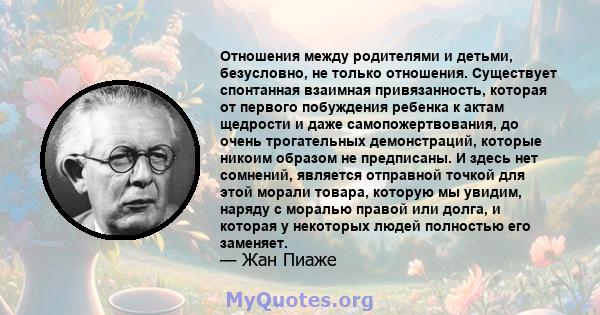 Отношения между родителями и детьми, безусловно, не только отношения. Существует спонтанная взаимная привязанность, которая от первого побуждения ребенка к актам щедрости и даже самопожертвования, до очень трогательных