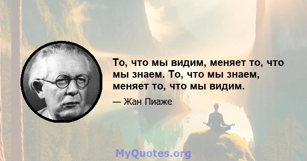 То, что мы видим, меняет то, что мы знаем. То, что мы знаем, меняет то, что мы видим.