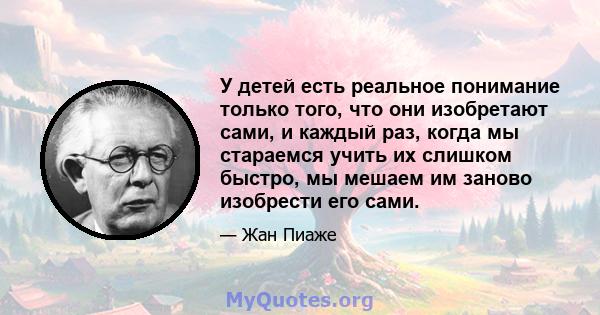 У детей есть реальное понимание только того, что они изобретают сами, и каждый раз, когда мы стараемся учить их слишком быстро, мы мешаем им заново изобрести его сами.