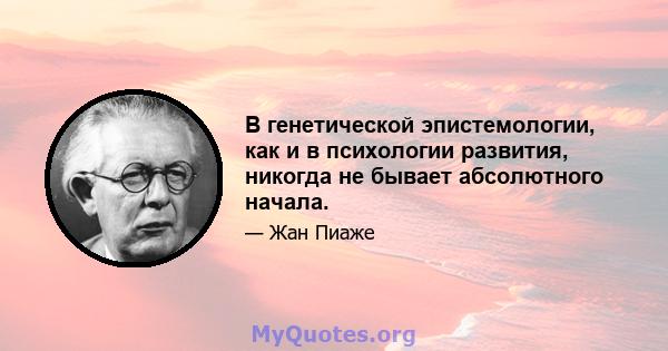 В генетической эпистемологии, как и в психологии развития, никогда не бывает абсолютного начала.