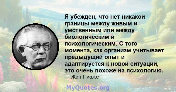 Я убежден, что нет никакой границы между живым и умственным или между биологическим и психологическим. С того момента, как организм учитывает предыдущий опыт и адаптируется к новой ситуации, это очень похоже на