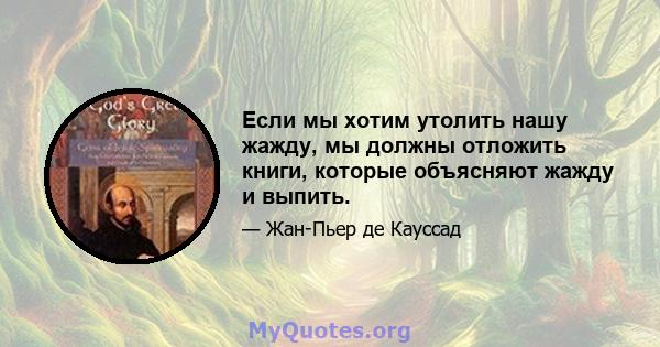 Если мы хотим утолить нашу жажду, мы должны отложить книги, которые объясняют жажду и выпить.