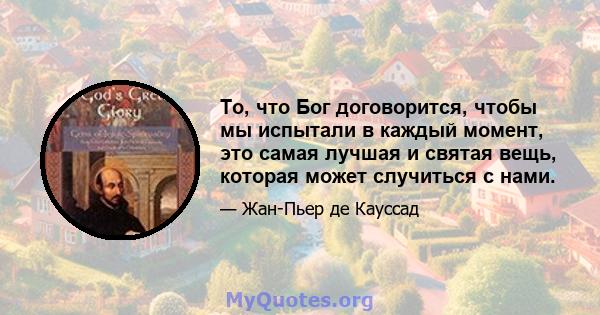 То, что Бог договорится, чтобы мы испытали в каждый момент, это самая лучшая и святая вещь, которая может случиться с нами.