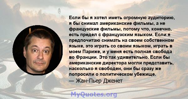 Если бы я хотел иметь огромную аудиторию, я бы снимал американские фильмы, а не французские фильмы, потому что, конечно, есть предел с французским языком. Если я предпочитаю снимать на своем собственном языке, это