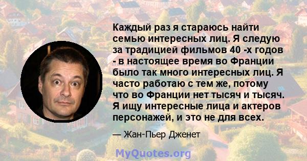 Каждый раз я стараюсь найти семью интересных лиц. Я следую за традицией фильмов 40 -х годов - в настоящее время во Франции было так много интересных лиц. Я часто работаю с тем же, потому что во Франции нет тысяч и