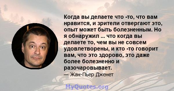 Когда вы делаете что -то, что вам нравится, и зрители отвергают это, опыт может быть болезненным. Но я обнаружил ... что когда вы делаете то, чем вы не совсем удовлетворены, и кто -то говорит вам, что это здорово, это