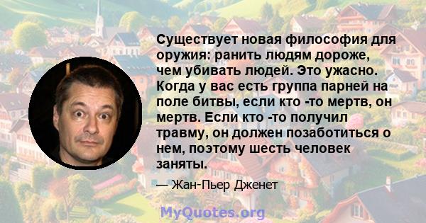 Существует новая философия для оружия: ранить людям дороже, чем убивать людей. Это ужасно. Когда у вас есть группа парней на поле битвы, если кто -то мертв, он мертв. Если кто -то получил травму, он должен позаботиться