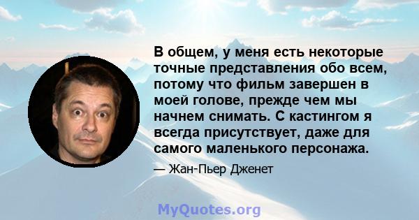 В общем, у меня есть некоторые точные представления обо всем, потому что фильм завершен в моей голове, прежде чем мы начнем снимать. С кастингом я всегда присутствует, даже для самого маленького персонажа.