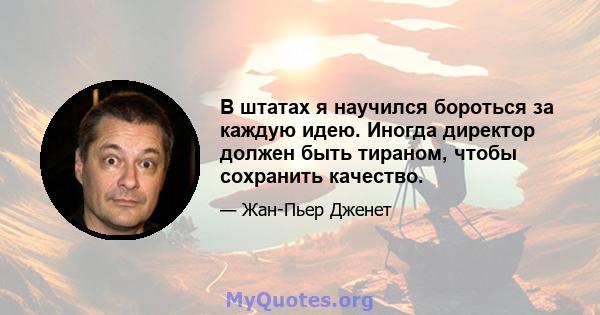 В штатах я научился бороться за каждую идею. Иногда директор должен быть тираном, чтобы сохранить качество.