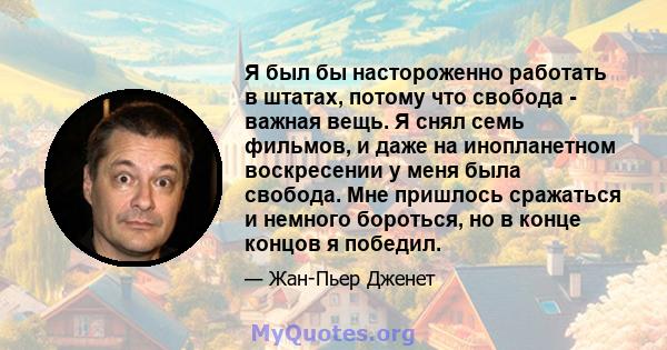 Я был бы настороженно работать в штатах, потому что свобода - важная вещь. Я снял семь фильмов, и даже на инопланетном воскресении у меня была свобода. Мне пришлось сражаться и немного бороться, но в конце концов я