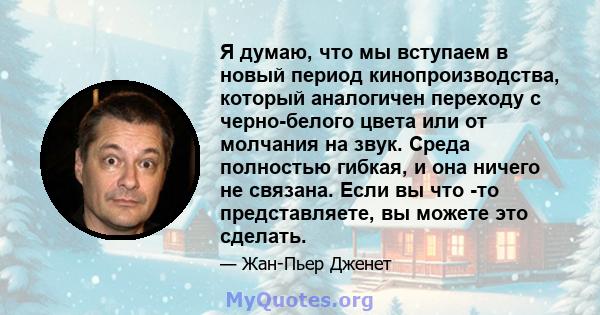 Я думаю, что мы вступаем в новый период кинопроизводства, который аналогичен переходу с черно-белого цвета или от молчания на звук. Среда полностью гибкая, и она ничего не связана. Если вы что -то представляете, вы