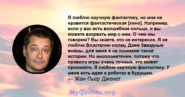 Я люблю научную фантастику, но мне не нравится фантастическая [кино]. Например, если у вас есть волшебное кольцо, и вы можете взорвать мир с ним. О чем мы говорим? Вы знаете, это не интересно. Я не люблю Властелин