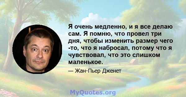 Я очень медленно, и я все делаю сам. Я помню, что провел три дня, чтобы изменить размер чего -то, что я набросал, потому что я чувствовал, что это слишком маленькое.