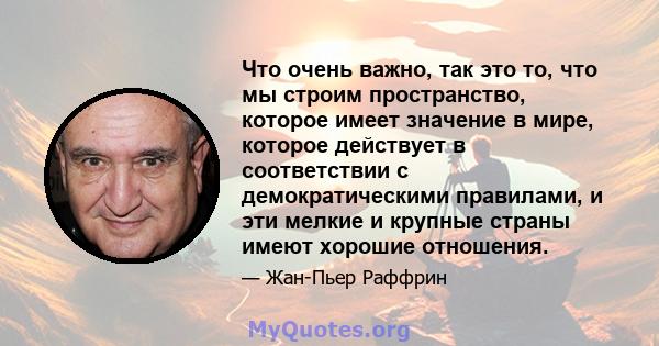 Что очень важно, так это то, что мы строим пространство, которое имеет значение в мире, которое действует в соответствии с демократическими правилами, и эти мелкие и крупные страны имеют хорошие отношения.