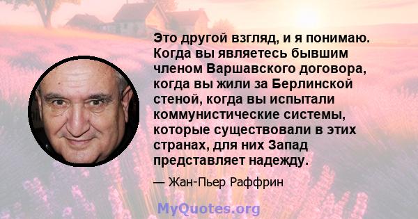 Это другой взгляд, и я понимаю. Когда вы являетесь бывшим членом Варшавского договора, когда вы жили за Берлинской стеной, когда вы испытали коммунистические системы, которые существовали в этих странах, для них Запад