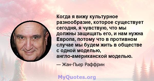 Когда я вижу культурное разнообразие, которое существует сегодня, я чувствую, что мы должны защищать его, и нам нужна Европа, потому что в противном случае мы будем жить в обществе с одной моделью, англо-американской