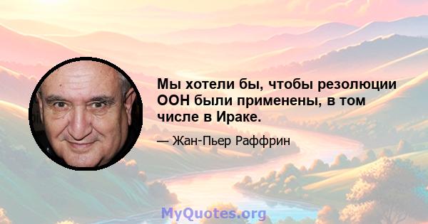 Мы хотели бы, чтобы резолюции ООН были применены, в том числе в Ираке.